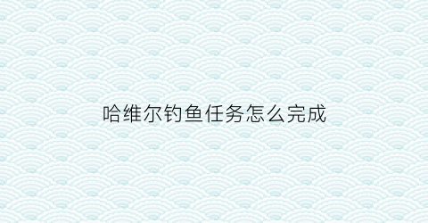 哈维尔钓鱼任务怎么完成(哈维尔在哪打)