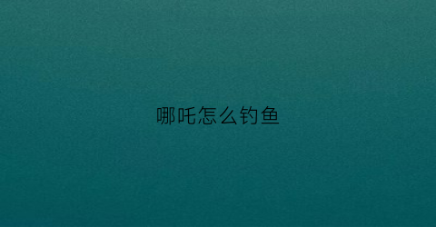 哪吒怎么钓鱼(哪吒怎么钓鱼视频)