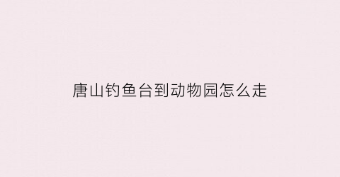 唐山钓鱼台到动物园怎么走(唐山钓鱼台到动物园怎么走地铁)
