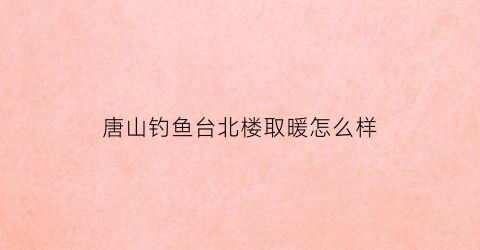唐山钓鱼台北楼取暖怎么样(河北省唐山市路北区钓鱼台北楼)