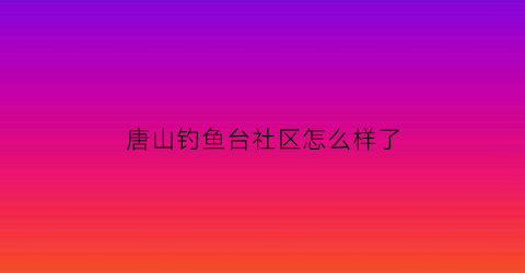 唐山钓鱼台社区怎么样了(唐山钓鱼台办事处电话)