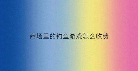 商场里的钓鱼游戏怎么收费(钓鱼超市)