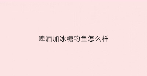 啤酒加冰糖钓鱼怎么样(啤酒里加冰糖)
