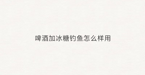 啤酒加冰糖钓鱼怎么样用(啤酒加冰糖钓鱼怎么样用好)