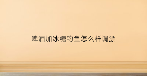 啤酒加冰糖钓鱼怎么样调漂(啤酒里面放冰糖喝了会怎么样)