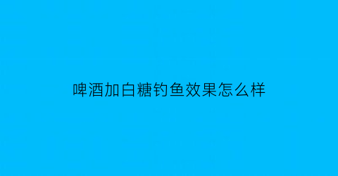 “啤酒加白糖钓鱼效果怎么样(啤酒加白糖真的能灭蚊吗)