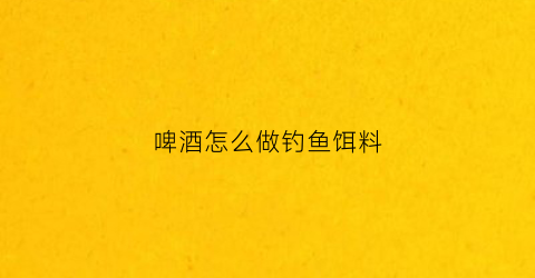 啤酒怎么做钓鱼饵料(啤酒饵料配方)
