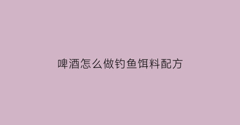 “啤酒怎么做钓鱼饵料配方(啤酒做鱼饵怎么做)