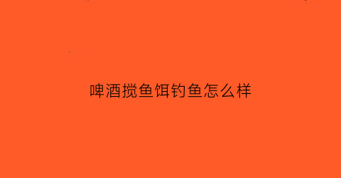 啤酒搅鱼饵钓鱼怎么样(用啤酒拌鱼饵能钓鱼吗)