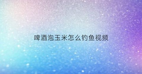 “啤酒泡玉米怎么钓鱼视频(啤酒泡玉米钓青鱼效果)