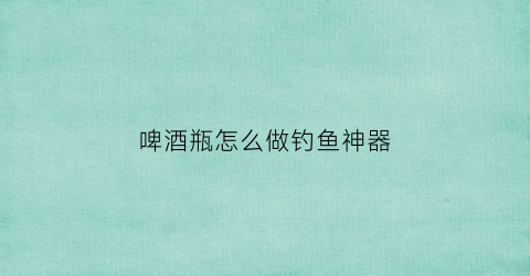 啤酒瓶怎么做钓鱼神器(怎么用啤酒瓶做东西)