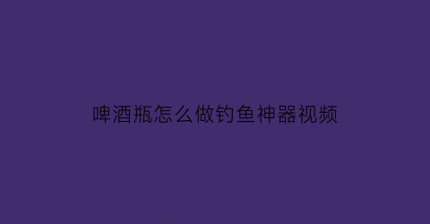 “啤酒瓶怎么做钓鱼神器视频(用啤酒瓶做手工怎么做)