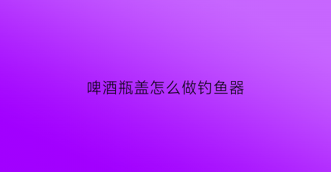 啤酒瓶盖怎么做钓鱼器(瓶盖钓鱼制作方法视频)