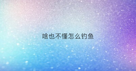 啥也不懂怎么钓鱼(钓鱼不知道什么鱼)
