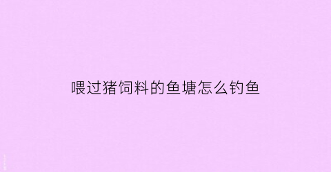 喂过猪饲料的鱼塘怎么钓鱼(猪饲料钓鱼打窝咋样)