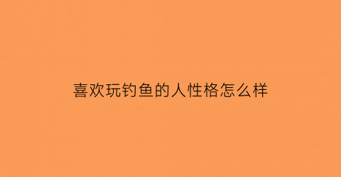 “喜欢玩钓鱼的人性格怎么样(喜欢玩钓鱼的人性格怎么样呀)