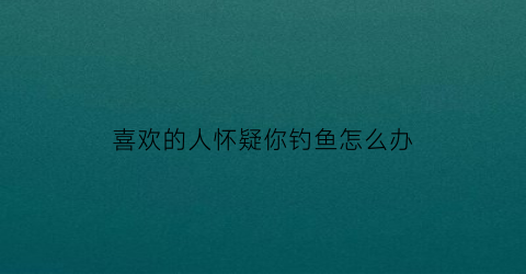 喜欢的人怀疑你钓鱼怎么办(被喜欢的人钓了怎么办)