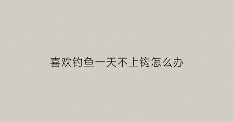 “喜欢钓鱼一天不上钩怎么办(一天不钓鱼感觉浑身不自在)