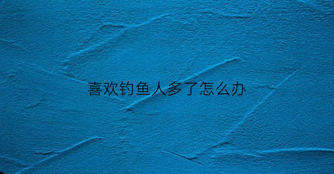 喜欢钓鱼人多了怎么办(喜欢钓鱼的人都穷吗)