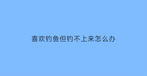 “喜欢钓鱼但钓不上来怎么办(我喜欢钓鱼怎么办)