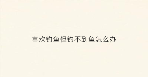 喜欢钓鱼但钓不到鱼怎么办(喜欢钓鱼但钓不到鱼怎么办呢)