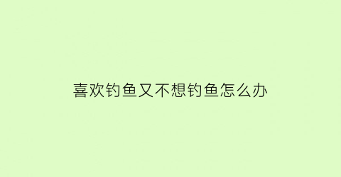 “喜欢钓鱼又不想钓鱼怎么办(喜欢钓鱼又不想杀生)