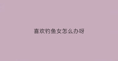 喜欢钓鱼女怎么办呀(喜欢钓鱼的女孩)
