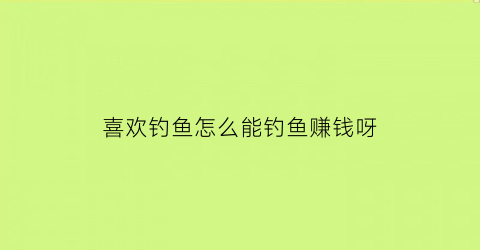 喜欢钓鱼怎么能钓鱼赚钱呀(喜欢钓鱼找什么工作)