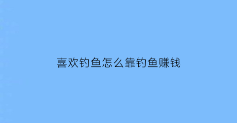 喜欢钓鱼怎么靠钓鱼赚钱(喜欢钓鱼怎么能钓鱼赚钱)