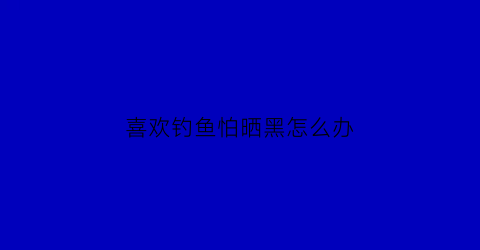 “喜欢钓鱼怕晒黑怎么办(钓鱼人不怕晒的句子)