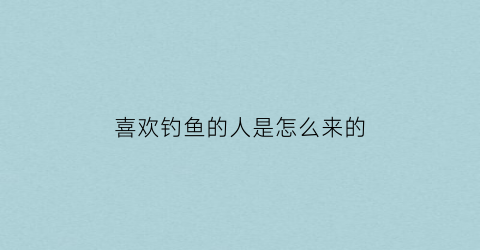 “喜欢钓鱼的人是怎么来的(喜欢钓鱼的是什么人)