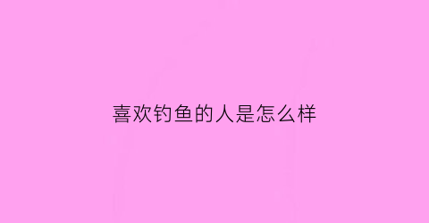 喜欢钓鱼的人是怎么样(喜欢钓鱼的人是什么性格特点)