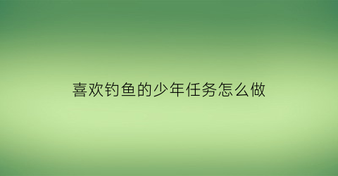 喜欢钓鱼的少年任务怎么做(喜欢钓鱼的人的乐趣在哪里)