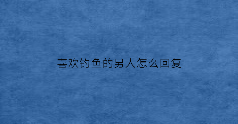 喜欢钓鱼的男人怎么回复(喜欢钓鱼的男生怎么样)