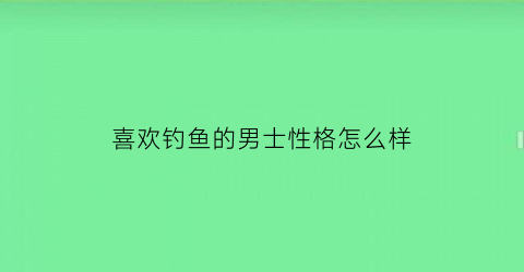 “喜欢钓鱼的男士性格怎么样(特别喜欢钓鱼的男人是什么样的男人)