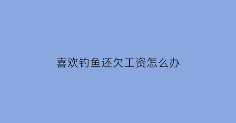 喜欢钓鱼还欠工资怎么办(喜欢钓鱼的人有钱吗)