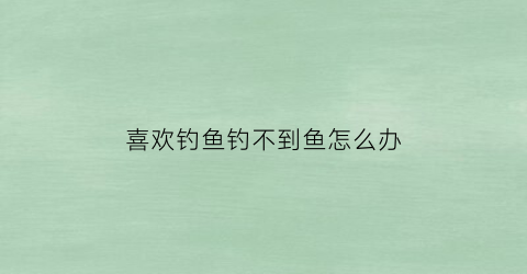 “喜欢钓鱼钓不到鱼怎么办(喜欢钓鱼的原因是因为不想跟幸运的人讨论吃喝玩乐)