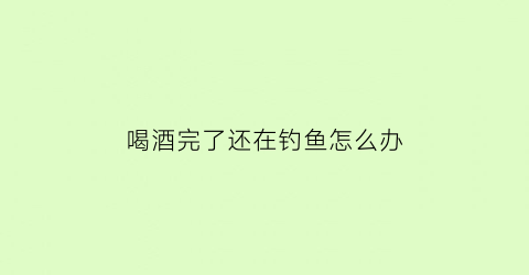 喝酒完了还在钓鱼怎么办(喝酒玩水鱼)