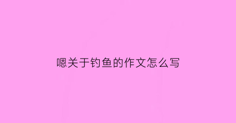 嗯关于钓鱼的作文怎么写(钓鱼的作文该怎么写)