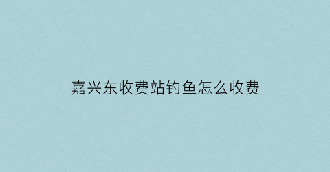 嘉兴东收费站钓鱼怎么收费(嘉兴收费钓场)