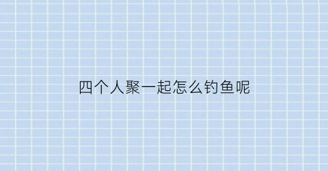 “四个人聚一起怎么钓鱼呢(四个人聚一起怎么钓鱼呢)