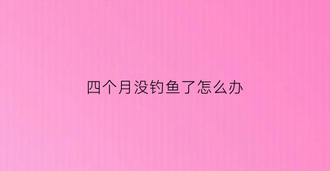 “四个月没钓鱼了怎么办(4月份都钓不到鱼是什么原因)