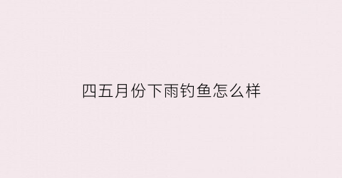 四五月份下雨钓鱼怎么样(4月份下完雨好钓鱼吗)