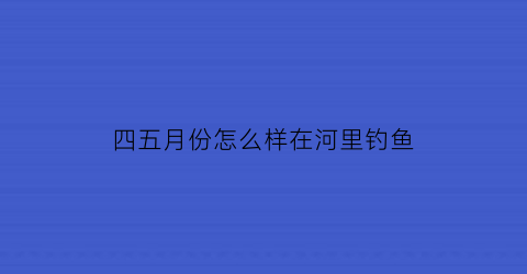 四五月份怎么样在河里钓鱼(四五月份怎么样在河里钓鱼最好)