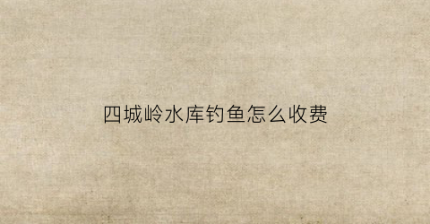 四城岭水库钓鱼怎么收费(四岭水库钓鱼收费吗)