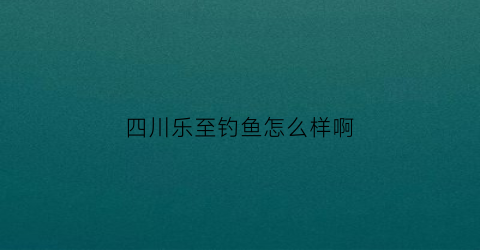 “四川乐至钓鱼怎么样啊(四川乐至钓鱼怎么样啊多少钱)