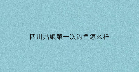 “四川姑娘第一次钓鱼怎么样(四川野钓视频)