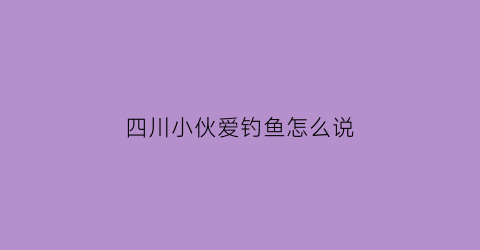 四川小伙爱钓鱼怎么说(四川话钓鱼怎么说)