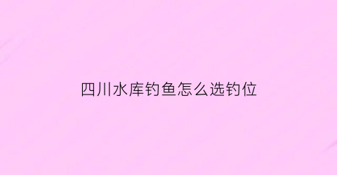 四川水库钓鱼怎么选钓位(四川水库钓鱼技巧)