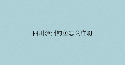 “四川泸州钓鱼怎么样啊(四川泸州2020钓鱼)